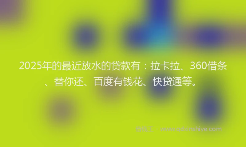2025年的最近放水的贷款有：拉卡拉、360借条、替你还、百度有钱花、快贷通等。