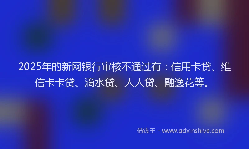 2025年的新网银行审核不通过有：信用卡贷、维信卡卡贷、滴水贷、人人贷、融逸花等。