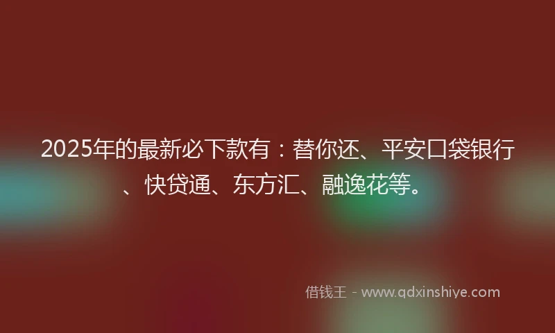 2025年的最新必下款有：替你还、平安口袋银行、快贷通、东方汇、融逸花等。
