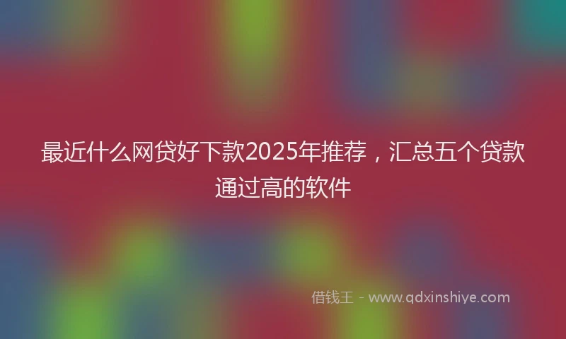 最近什么网贷好下款2025年推荐，汇总五个贷款通过高的软件