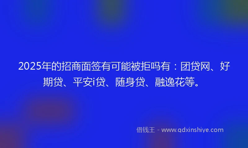 2025年的招商面签有可能被拒吗有：团贷网、好期贷、平安i贷、随身贷、融逸花等。