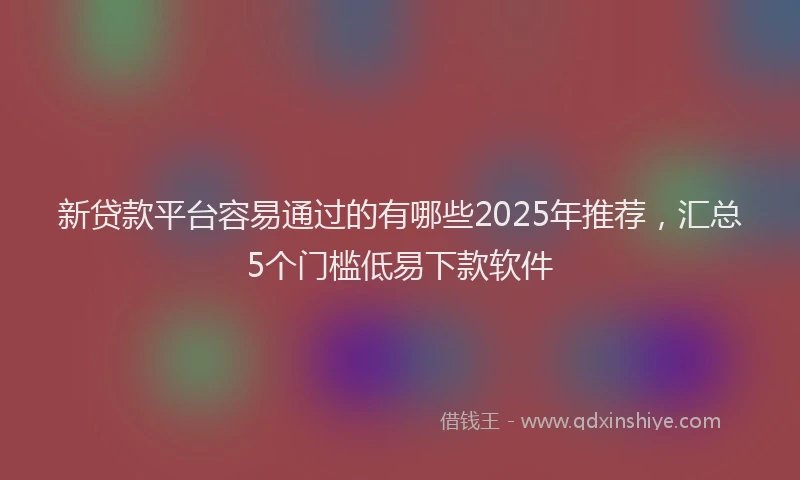 新贷款平台容易通过的有哪些2025年推荐，汇总5个门槛低易下款软件