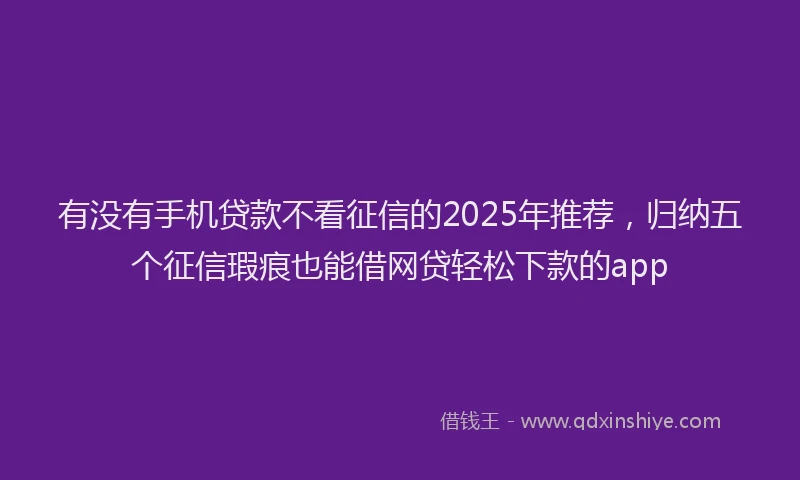 有没有手机贷款不看征信的2025年推荐，归纳五个征信瑕疵也能借网贷轻松下款的app
