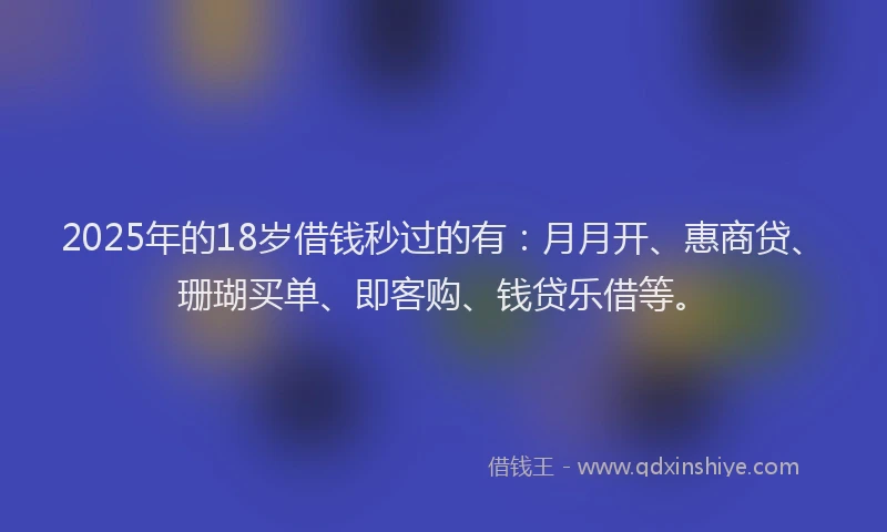 2025年的18岁借钱秒过的有：月月开、惠商贷、珊瑚买单、即客购、钱贷乐借等。