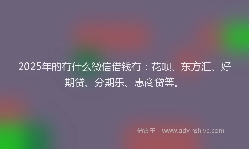 2025年的有什么微信借钱有：花呗、东方汇、好期贷、分期乐、惠商贷等。