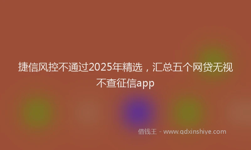 捷信风控不通过2025年精选，汇总五个网贷无视不查征信app