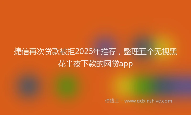捷信再次贷款被拒2025年推荐，整理五个无视黑花半夜下款的网贷app