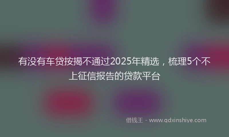 有没有车贷按揭不通过2025年精选，梳理5个不上征信报告的贷款平台