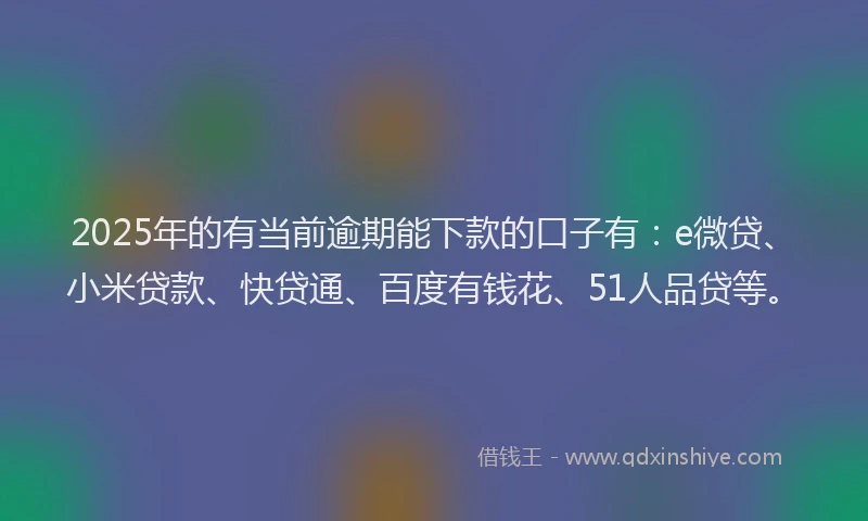 2025年的有当前逾期能下款的口子有：e微贷、小米贷款、快贷通、百度有钱花、51人品贷等。
