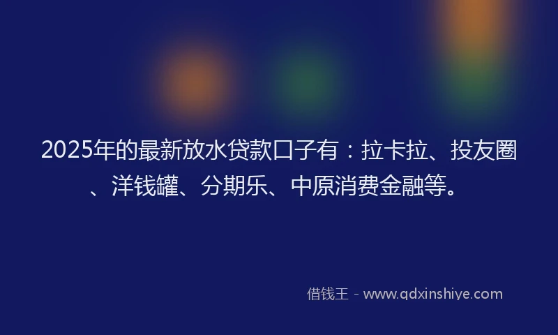 2025年的最新放水贷款口子有：拉卡拉、投友圈、洋钱罐、分期乐、中原消费金融等。