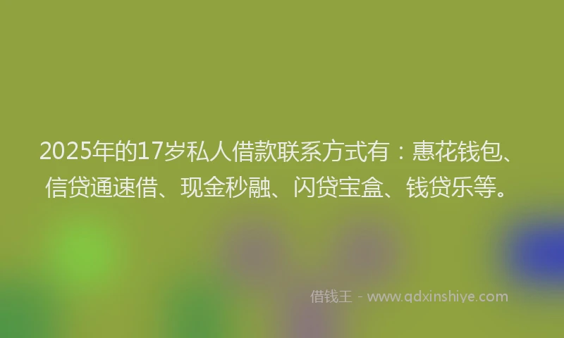 2025年的17岁私人借款联系方式有：惠花钱包、信贷通速借、现金秒融、闪贷宝盒、钱贷乐等。