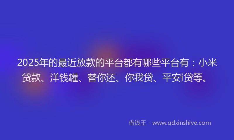 2025年的最近放款的平台都有哪些平台有：小米贷款、洋钱罐、替你还、你我贷、平安i贷等。