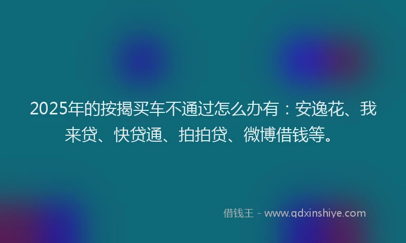 2025年的按揭买车不通过怎么办有：安逸花、我来贷、快贷通、拍拍贷、微博借钱等。