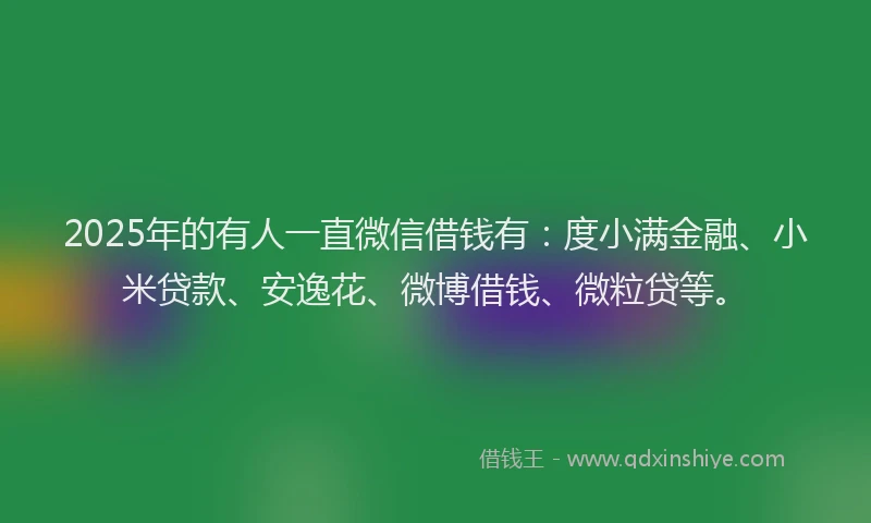 2025年的有人一直微信借钱有：度小满金融、小米贷款、安逸花、微博借钱、微粒贷等。