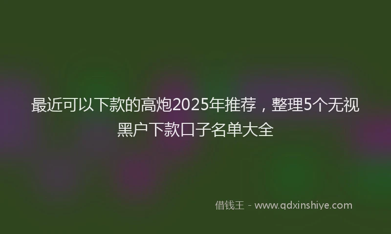 最近可以下款的高炮2025年推荐，整理5个无视黑户下款口子名单大全