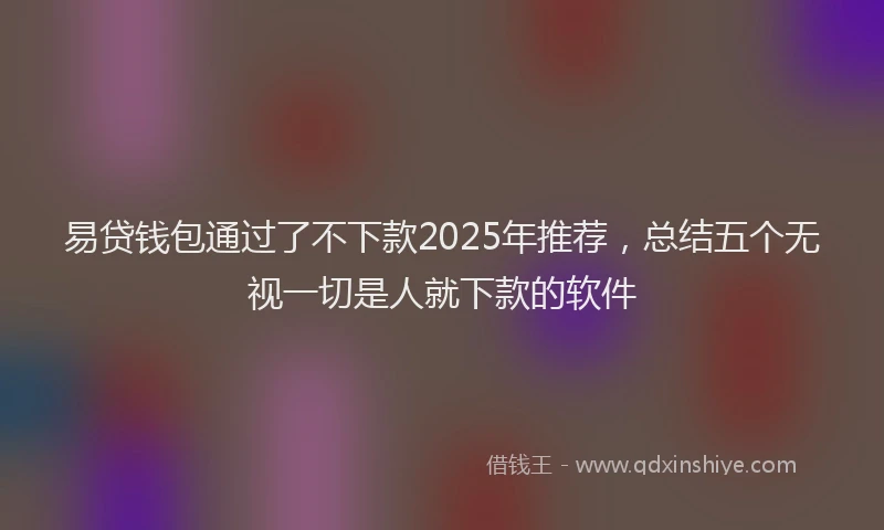 易贷钱包通过了不下款2025年推荐，总结五个无视一切是人就下款的软件