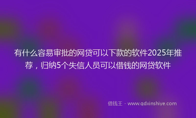 有什么容易审批的网贷可以下款的软件2025年推荐，归纳5个失信人员可以借钱的网贷软件