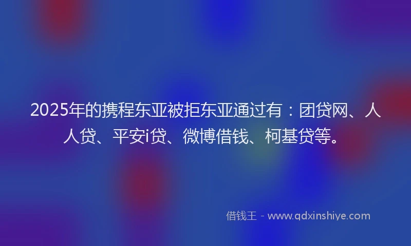 2025年的携程东亚被拒东亚通过有：团贷网、人人贷、平安i贷、微博借钱、柯基贷等。