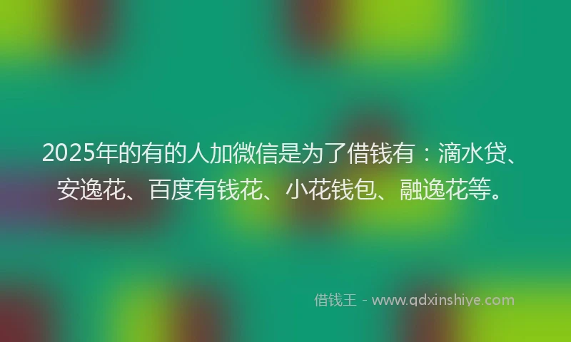 2025年的有的人加微信是为了借钱有：滴水贷、安逸花、百度有钱花、小花钱包、融逸花等。