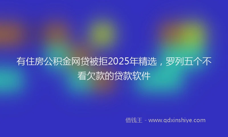 有住房公积金网贷被拒2025年精选，罗列五个不看欠款的贷款软件