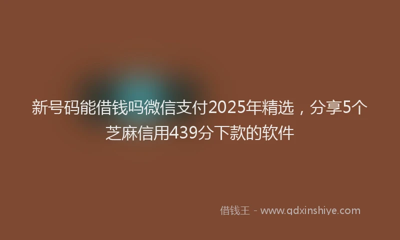 新号码能借钱吗微信支付2025年精选，分享5个芝麻信用439分下款的软件