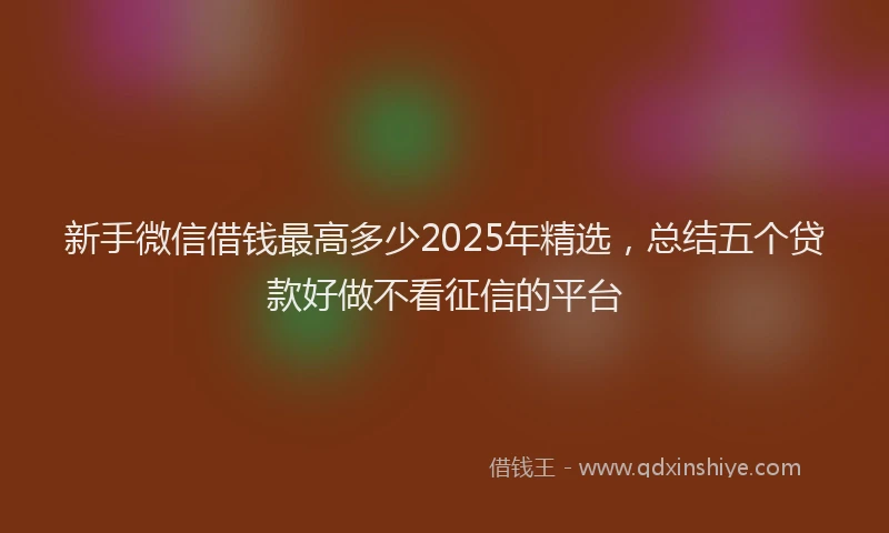 新手微信借钱最高多少2025年精选，总结五个贷款好做不看征信的平台