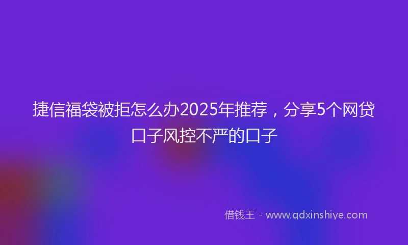 捷信福袋被拒怎么办2025年推荐，分享5个网贷口子风控不严的口子