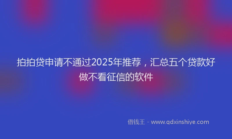 拍拍贷申请不通过2025年推荐，汇总五个贷款好做不看征信的软件