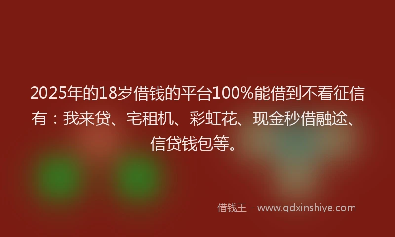 2025年的18岁借钱的平台100%能借到不看征信有：我来贷、宅租机、彩虹花、现金秒借融途、信贷钱包等。