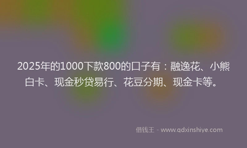 2025年的1000下款800的口子有：融逸花、小熊白卡、现金秒贷易行、花豆分期、现金卡等。