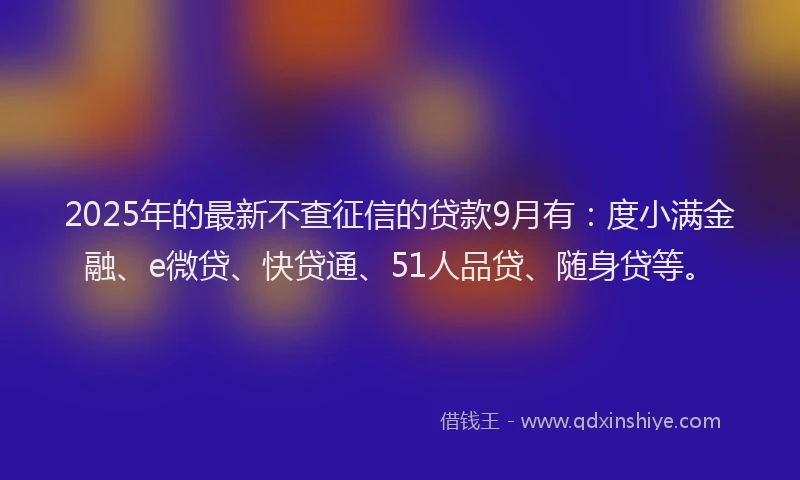 2025年的最新不查征信的贷款9月有：度小满金融、e微贷、快贷通、51人品贷、随身贷等。
