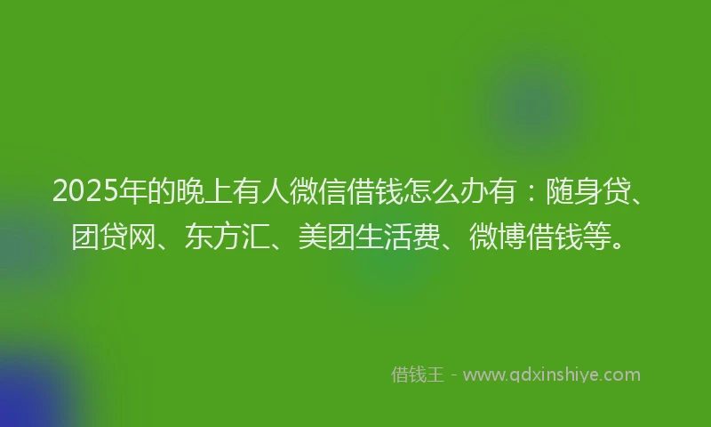 2025年的晚上有人微信借钱怎么办有：随身贷、团贷网、东方汇、美团生活费、微博借钱等。