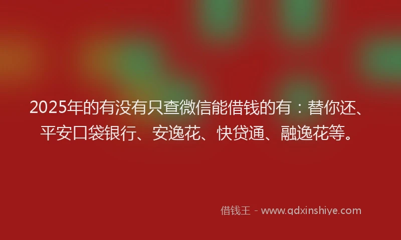 2025年的有没有只查微信能借钱的有：替你还、平安口袋银行、安逸花、快贷通、融逸花等。