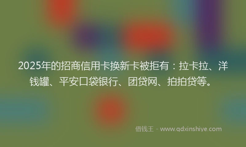 2025年的招商信用卡换新卡被拒有：拉卡拉、洋钱罐、平安口袋银行、团贷网、拍拍贷等。