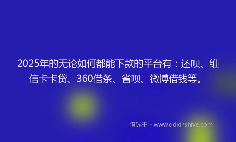 2025年的无论如何都能下款的平台有：还呗、维信卡卡贷、360借条、省呗、微博借钱等。