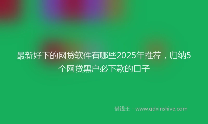 最新好下的网贷软件有哪些2025年推荐，归纳5个网贷黑户必下款的口子
