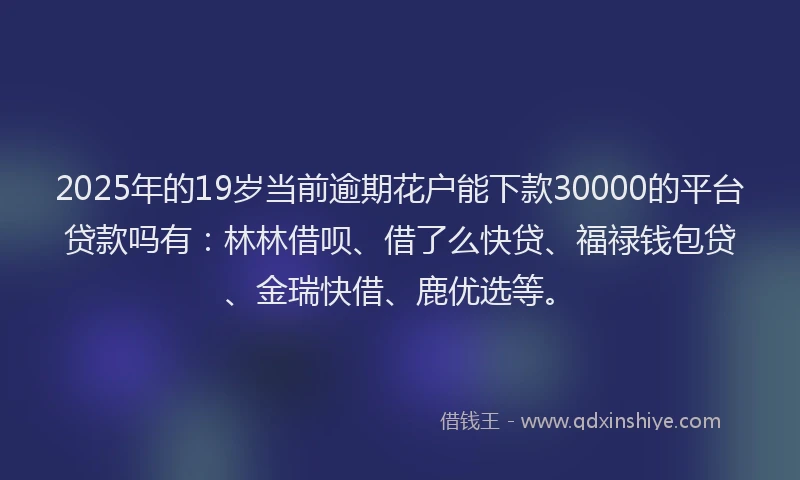 2025年的19岁当前逾期花户能下款30000的平台贷款吗有：林林借呗、借了么快贷、福禄钱包贷、金瑞快借、鹿优选等。