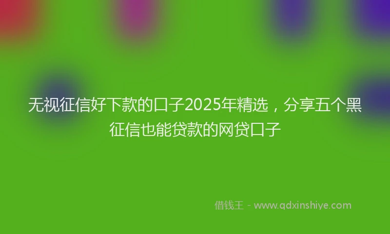 无视征信好下款的口子2025年精选，分享五个黑征信也能贷款的网贷口子