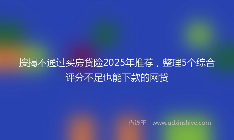 按揭不通过买房贷险2025年推荐，整理5个综合评分不足也能下款的网贷