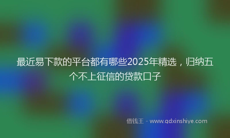 最近易下款的平台都有哪些2025年精选，归纳五个不上征信的贷款口子