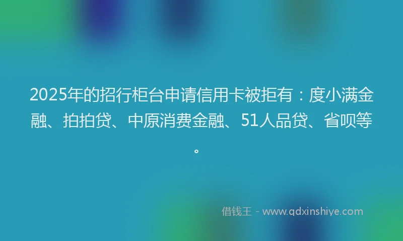 2025年的招行柜台申请信用卡被拒有：度小满金融、拍拍贷、中原消费金融、51人品贷、省呗等。