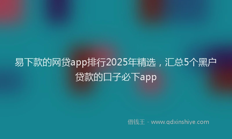 易下款的网贷app排行2025年精选，汇总5个黑户贷款的口子必下app