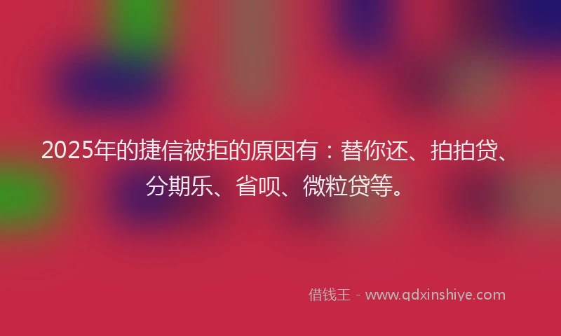2025年的捷信被拒的原因有：替你还、拍拍贷、分期乐、省呗、微粒贷等。