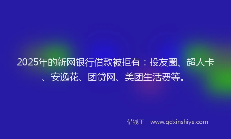 2025年的新网银行借款被拒有：投友圈、超人卡、安逸花、团贷网、美团生活费等。