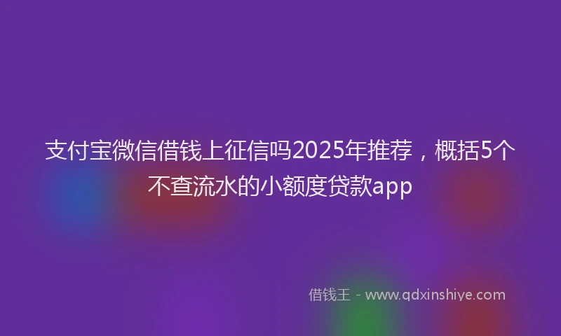 支付宝微信借钱上征信吗2025年推荐，概括5个不查流水的小额度贷款app
