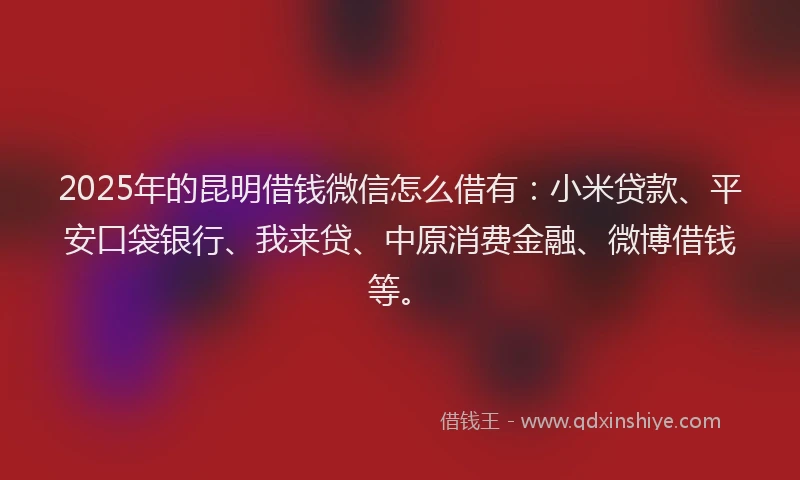 2025年的昆明借钱微信怎么借有：小米贷款、平安口袋银行、我来贷、中原消费金融、微博借钱等。