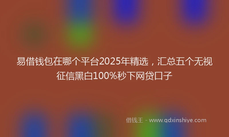 易借钱包在哪个平台2025年精选，汇总五个无视征信黑白100%秒下网贷口子