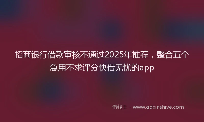 招商银行借款审核不通过2025年推荐，整合五个急用不求评分快借无忧的app