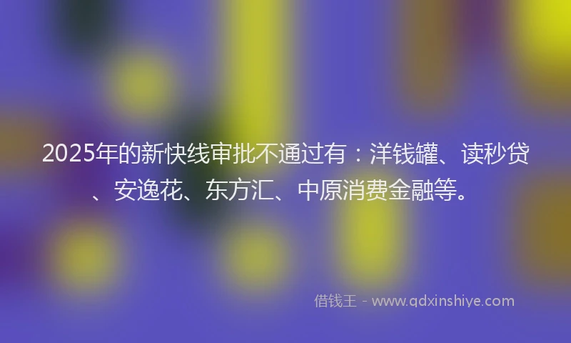 2025年的新快线审批不通过有：洋钱罐、读秒贷、安逸花、东方汇、中原消费金融等。