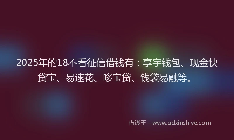 2025年的18不看征信借钱有：享宇钱包、现金快贷宝、易速花、哆宝贷、钱袋易融等。